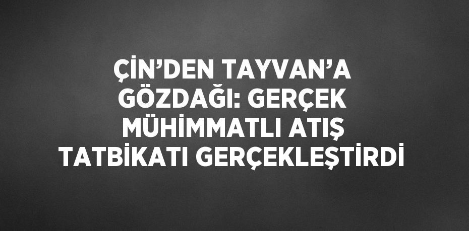 ÇİN’DEN TAYVAN’A GÖZDAĞI: GERÇEK MÜHİMMATLI ATIŞ TATBİKATI GERÇEKLEŞTİRDİ