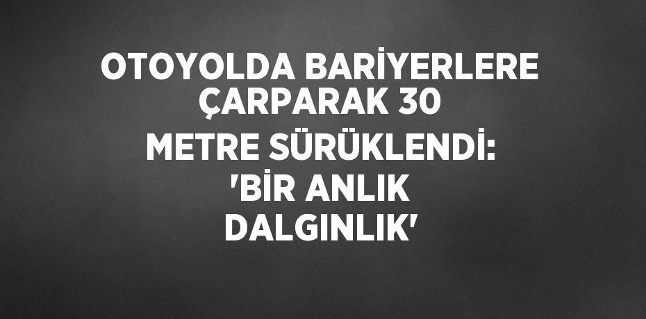 OTOYOLDA BARİYERLERE ÇARPARAK 30 METRE SÜRÜKLENDİ: 'BİR ANLIK DALGINLIK'