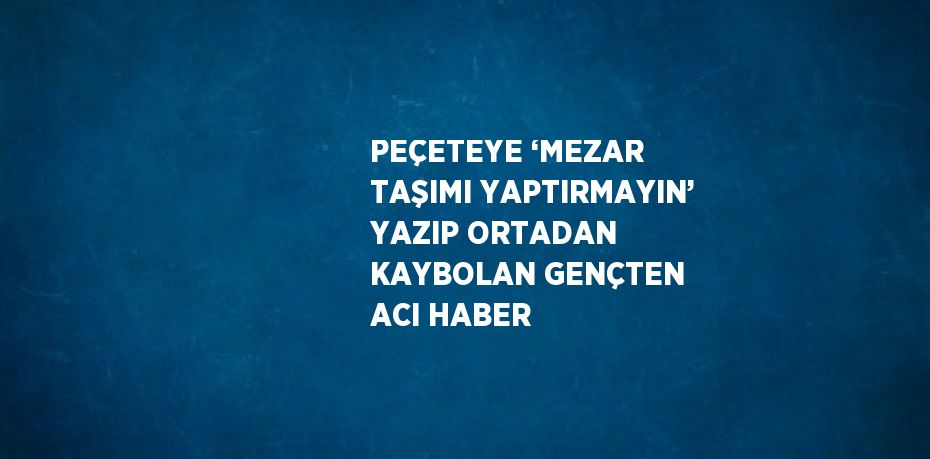 PEÇETEYE ‘MEZAR TAŞIMI YAPTIRMAYIN’ YAZIP ORTADAN KAYBOLAN GENÇTEN ACI HABER