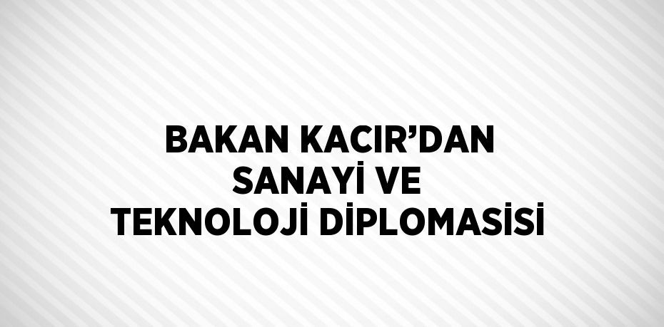 BAKAN KACIR’DAN SANAYİ VE TEKNOLOJİ DİPLOMASİSİ