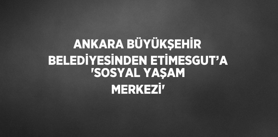 ANKARA BÜYÜKŞEHİR BELEDİYESİNDEN ETİMESGUT’A 'SOSYAL YAŞAM MERKEZİ'