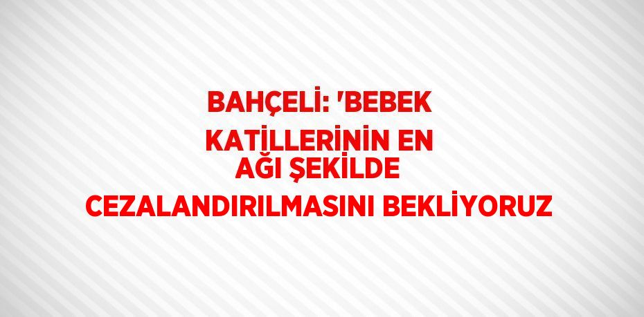 BAHÇELİ: 'BEBEK KATİLLERİNİN EN AĞI ŞEKİLDE CEZALANDIRILMASINI BEKLİYORUZ