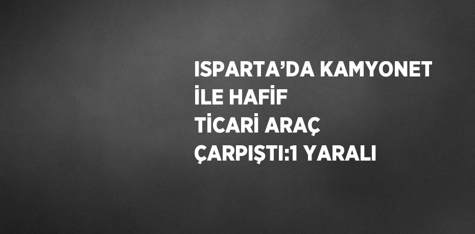 ISPARTA’DA KAMYONET İLE HAFİF TİCARİ ARAÇ ÇARPIŞTI:1 YARALI