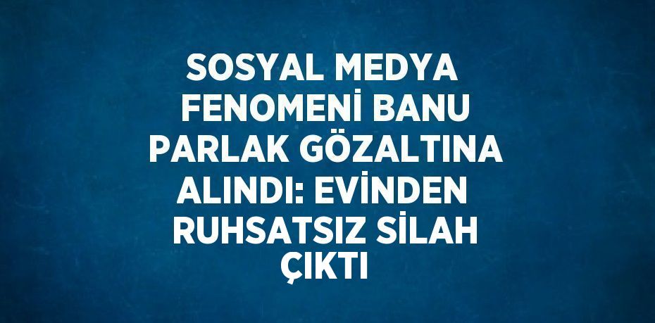 SOSYAL MEDYA FENOMENİ BANU PARLAK GÖZALTINA ALINDI: EVİNDEN RUHSATSIZ SİLAH ÇIKTI