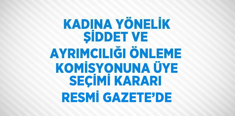 KADINA YÖNELİK ŞİDDET VE AYRIMCILIĞI ÖNLEME KOMİSYONUNA ÜYE SEÇİMİ KARARI RESMİ GAZETE’DE