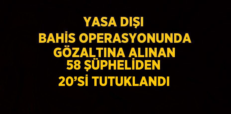 YASA DIŞI BAHİS OPERASYONUNDA GÖZALTINA ALINAN 58 ŞÜPHELİDEN 20’Sİ TUTUKLANDI