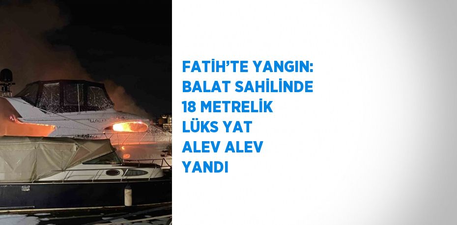 FATİH’TE YANGIN: BALAT SAHİLİNDE 18 METRELİK LÜKS YAT ALEV ALEV YANDI