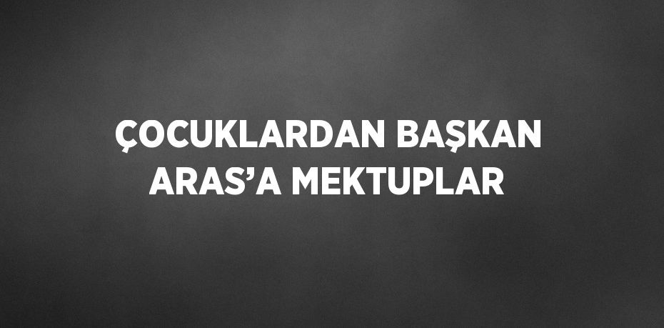 ÇOCUKLARDAN BAŞKAN ARAS’A MEKTUPLAR