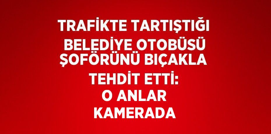 TRAFİKTE TARTIŞTIĞI BELEDİYE OTOBÜSÜ ŞOFÖRÜNÜ BIÇAKLA TEHDİT ETTİ: O ANLAR KAMERADA