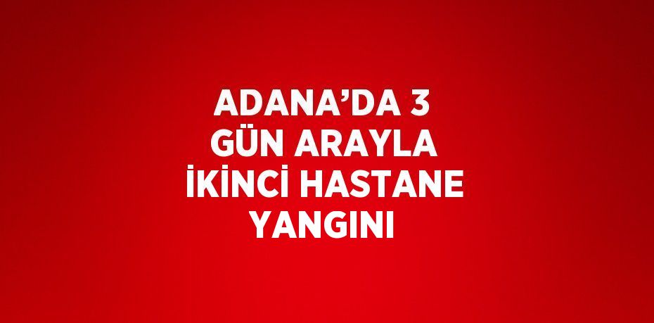 ADANA’DA 3 GÜN ARAYLA İKİNCİ HASTANE YANGINI