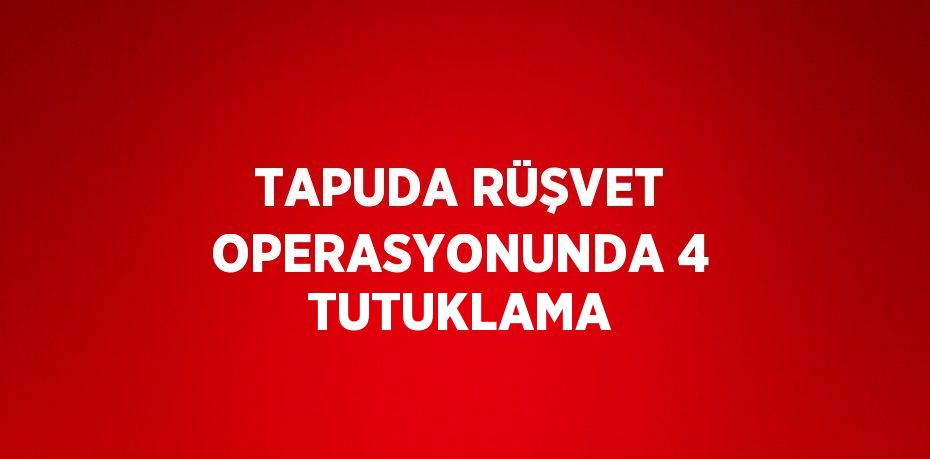 TAPUDA RÜŞVET OPERASYONUNDA 4 TUTUKLAMA