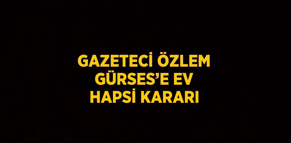 GAZETECİ ÖZLEM GÜRSES’E EV HAPSİ KARARI