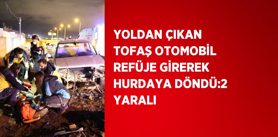 YOLDAN ÇIKAN TOFAŞ OTOMOBİL REFÜJE GİREREK HURDAYA DÖNDÜ:2 YARALI