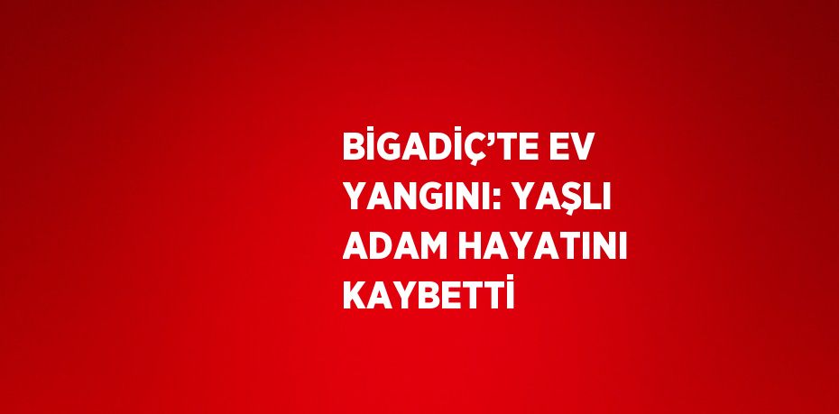 BİGADİÇ’TE EV YANGINI: YAŞLI ADAM HAYATINI KAYBETTİ