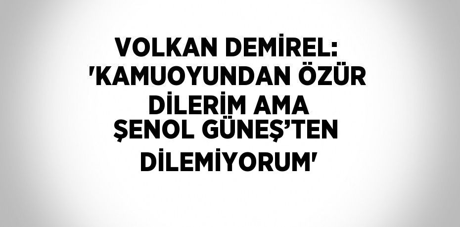 VOLKAN DEMİREL: 'KAMUOYUNDAN ÖZÜR DİLERİM AMA ŞENOL GÜNEŞ’TEN DİLEMİYORUM'