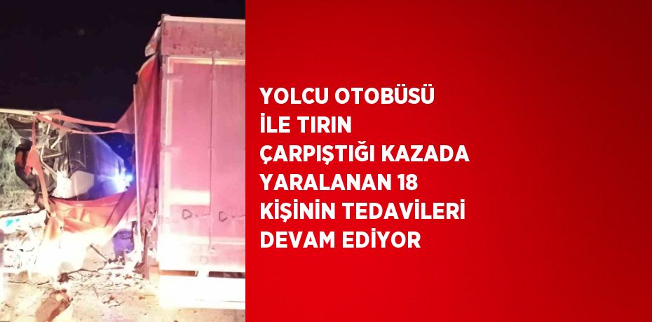 YOLCU OTOBÜSÜ İLE TIRIN ÇARPIŞTIĞI KAZADA YARALANAN 18 KİŞİNİN TEDAVİLERİ DEVAM EDİYOR