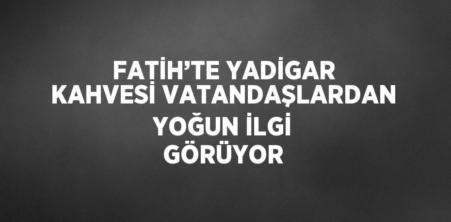 FATİH’TE YADİGAR KAHVESİ VATANDAŞLARDAN YOĞUN İLGİ GÖRÜYOR