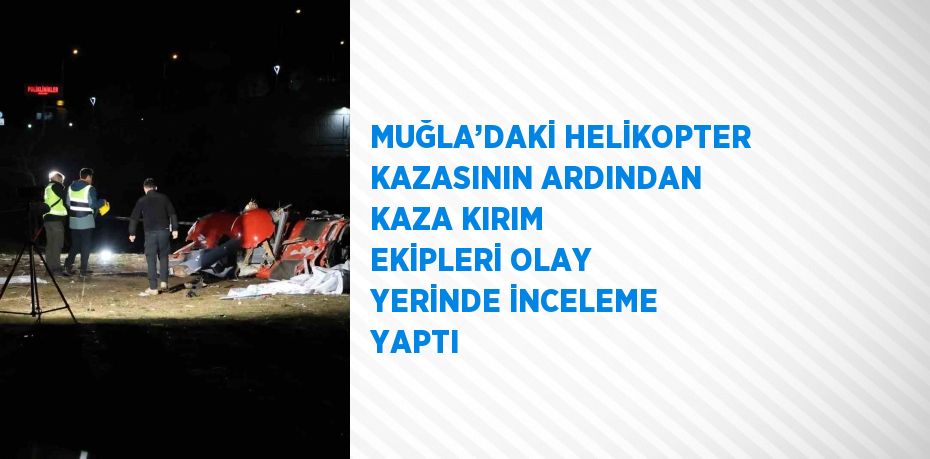 MUĞLA’DAKİ HELİKOPTER KAZASININ ARDINDAN KAZA KIRIM EKİPLERİ OLAY YERİNDE İNCELEME YAPTI