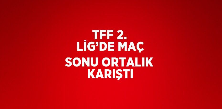 TFF 2. LİG’DE MAÇ SONU ORTALIK KARIŞTI