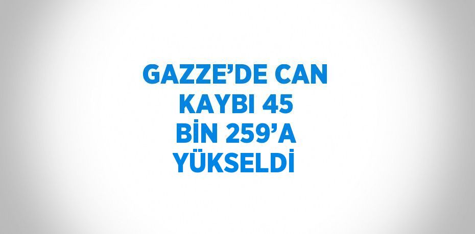 GAZZE’DE CAN KAYBI 45 BİN 259’A YÜKSELDİ