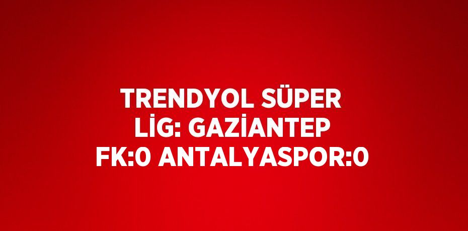 TRENDYOL SÜPER LİG: GAZİANTEP FK:0 ANTALYASPOR:0