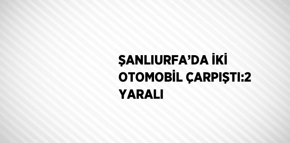 ŞANLIURFA’DA İKİ OTOMOBİL ÇARPIŞTI:2 YARALI