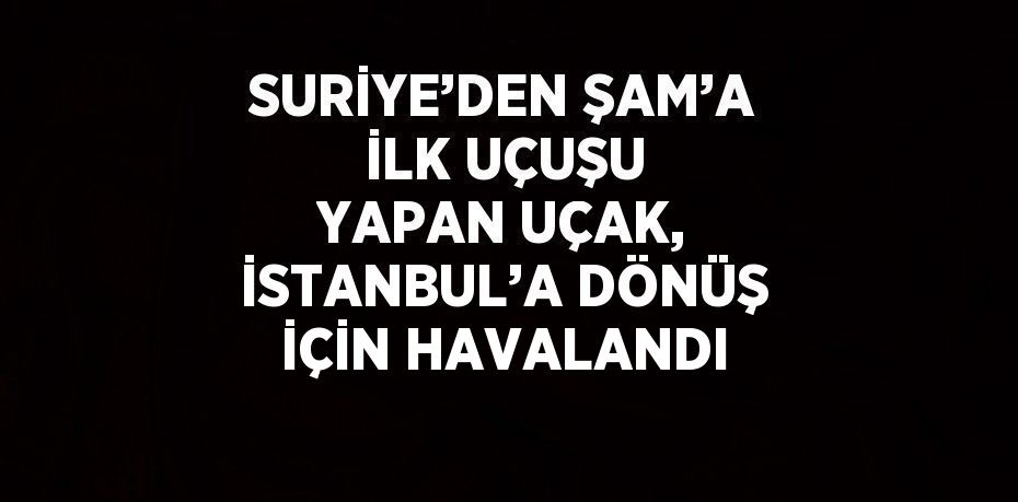 SURİYE’DEN ŞAM’A İLK UÇUŞU YAPAN UÇAK, İSTANBUL’A DÖNÜŞ İÇİN HAVALANDI