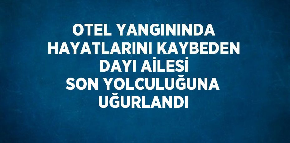 OTEL YANGININDA HAYATLARINI KAYBEDEN DAYI AİLESİ SON YOLCULUĞUNA UĞURLANDI