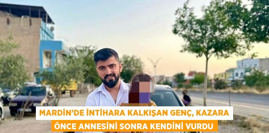 MARDİN’DE İNTİHARA KALKIŞAN GENÇ, KAZARA ÖNCE ANNESİNİ SONRA KENDİNİ VURDU