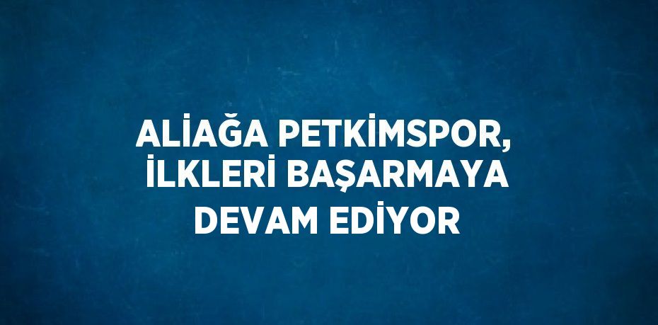 ALİAĞA PETKİMSPOR, İLKLERİ BAŞARMAYA DEVAM EDİYOR