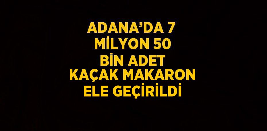 ADANA’DA 7 MİLYON 50 BİN ADET KAÇAK MAKARON ELE GEÇİRİLDİ