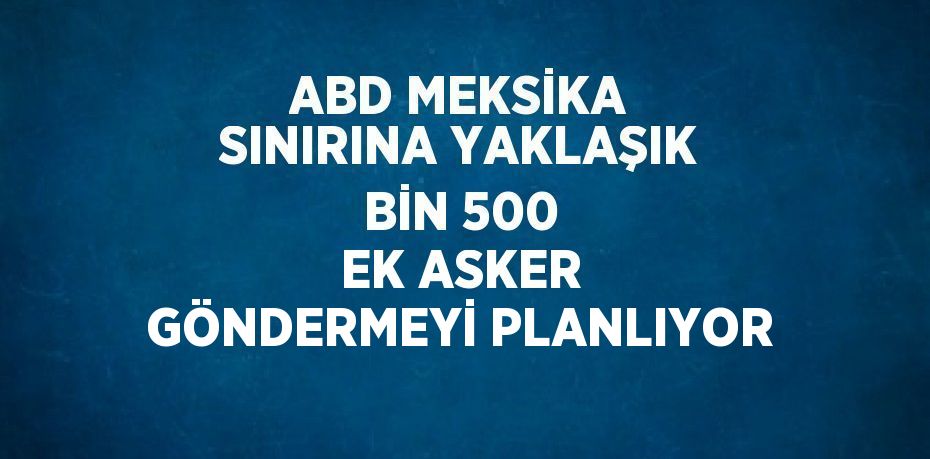 ABD MEKSİKA SINIRINA YAKLAŞIK BİN 500 EK ASKER GÖNDERMEYİ PLANLIYOR