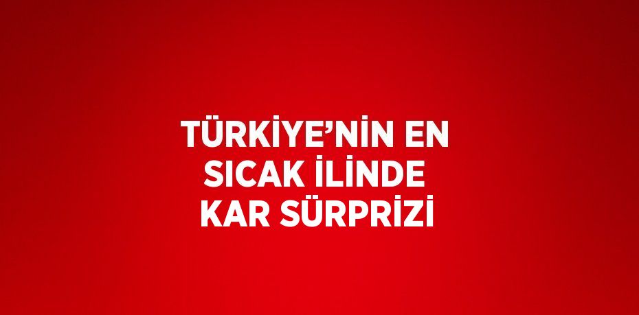 TÜRKİYE’NİN EN SICAK İLİNDE KAR SÜRPRİZİ