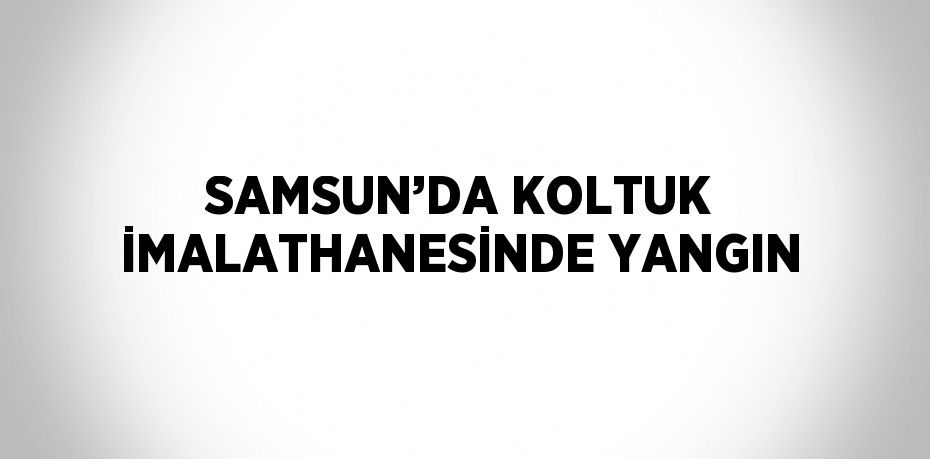 SAMSUN’DA KOLTUK İMALATHANESİNDE YANGIN