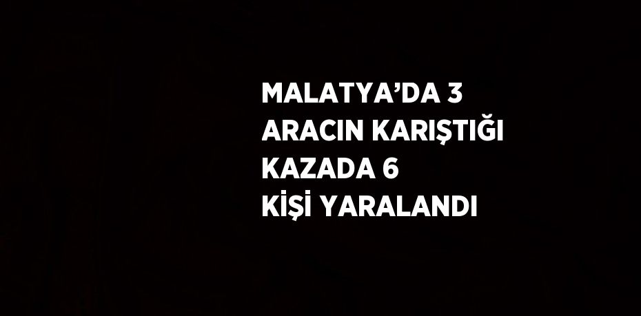 MALATYA’DA 3 ARACIN KARIŞTIĞI KAZADA 6 KİŞİ YARALANDI