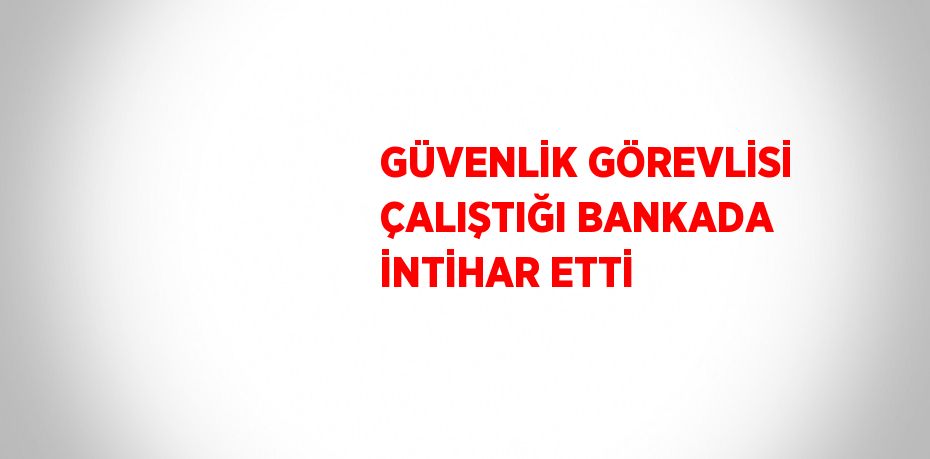 GÜVENLİK GÖREVLİSİ ÇALIŞTIĞI BANKADA İNTİHAR ETTİ