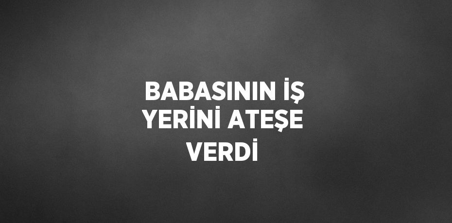 BABASININ İŞ YERİNİ ATEŞE VERDİ