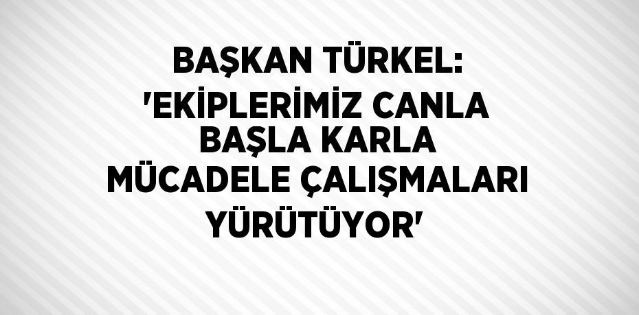 BAŞKAN TÜRKEL: 'EKİPLERİMİZ CANLA BAŞLA KARLA MÜCADELE ÇALIŞMALARI YÜRÜTÜYOR'
