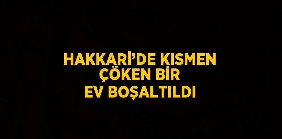 HAKKARİ’DE KISMEN ÇÖKEN BİR EV BOŞALTILDI