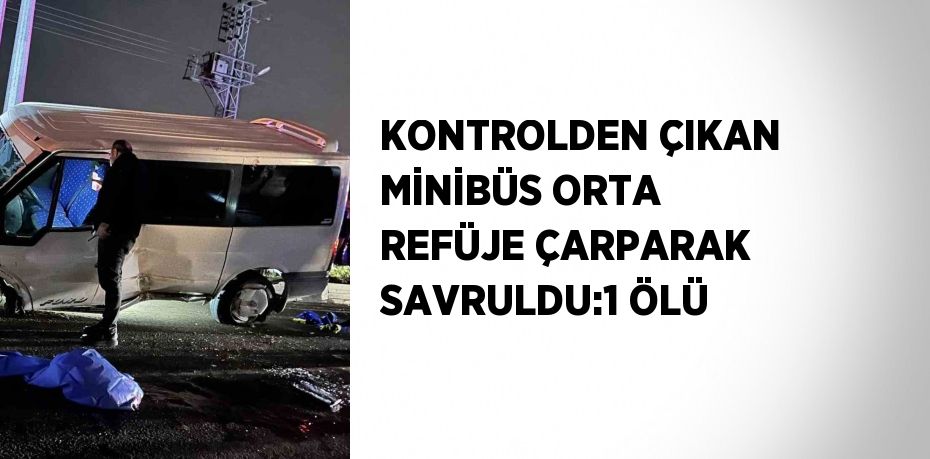 KONTROLDEN ÇIKAN MİNİBÜS ORTA REFÜJE ÇARPARAK SAVRULDU:1 ÖLÜ