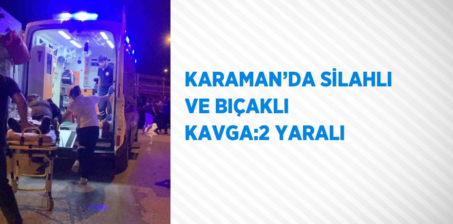 KARAMAN’DA SİLAHLI VE BIÇAKLI KAVGA:2 YARALI