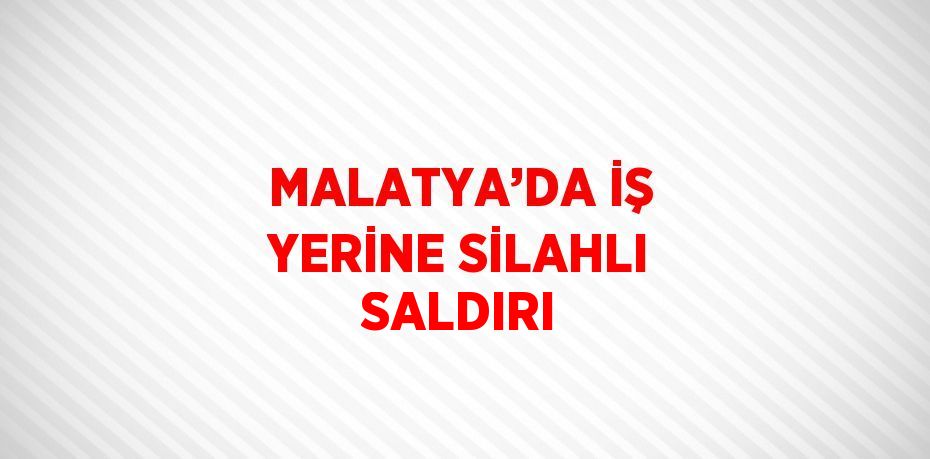 MALATYA’DA İŞ YERİNE SİLAHLI SALDIRI