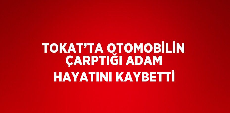 TOKAT’TA OTOMOBİLİN ÇARPTIĞI ADAM HAYATINI KAYBETTİ