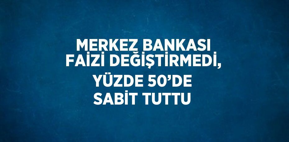 MERKEZ BANKASI FAİZİ DEĞİŞTİRMEDİ, YÜZDE 50’DE SABİT TUTTU