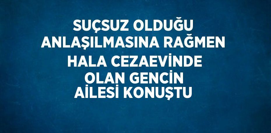 SUÇSUZ OLDUĞU ANLAŞILMASINA RAĞMEN HALA CEZAEVİNDE OLAN GENCİN AİLESİ KONUŞTU