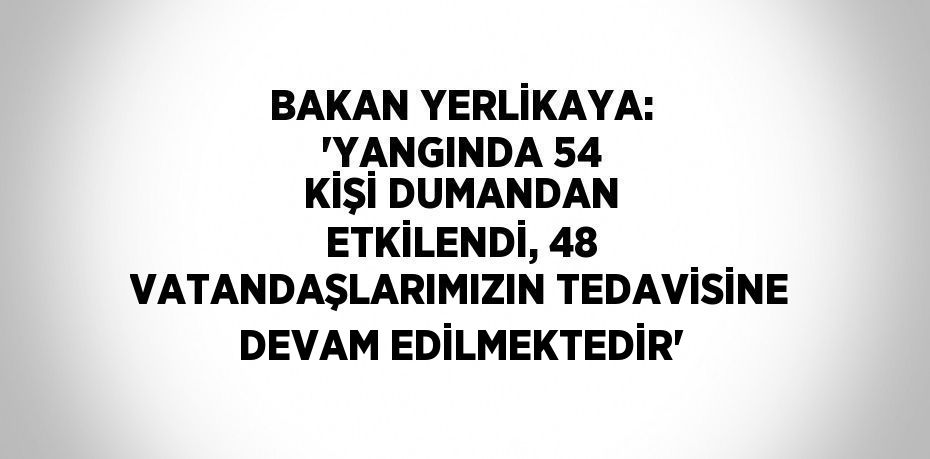 BAKAN YERLİKAYA: 'YANGINDA 54 KİŞİ DUMANDAN ETKİLENDİ, 48 VATANDAŞLARIMIZIN TEDAVİSİNE DEVAM EDİLMEKTEDİR'