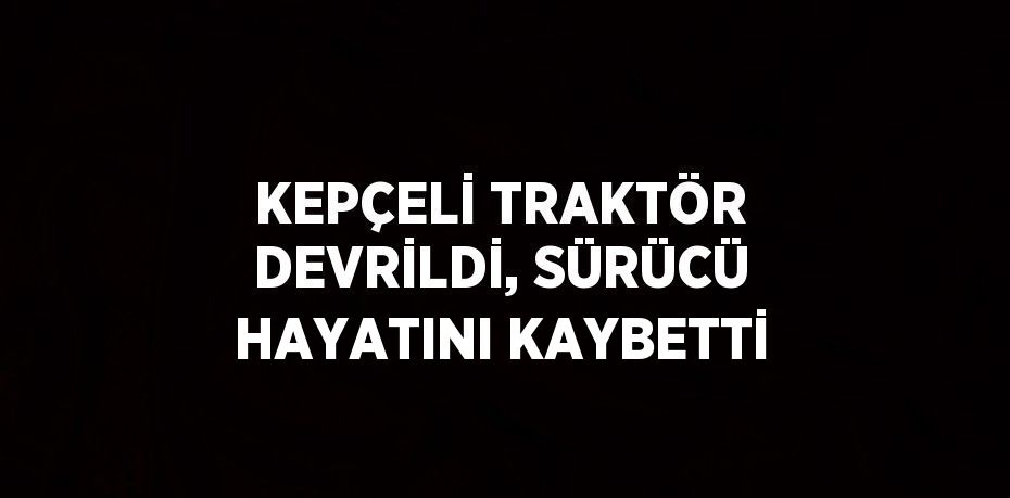 KEPÇELİ TRAKTÖR DEVRİLDİ, SÜRÜCÜ HAYATINI KAYBETTİ