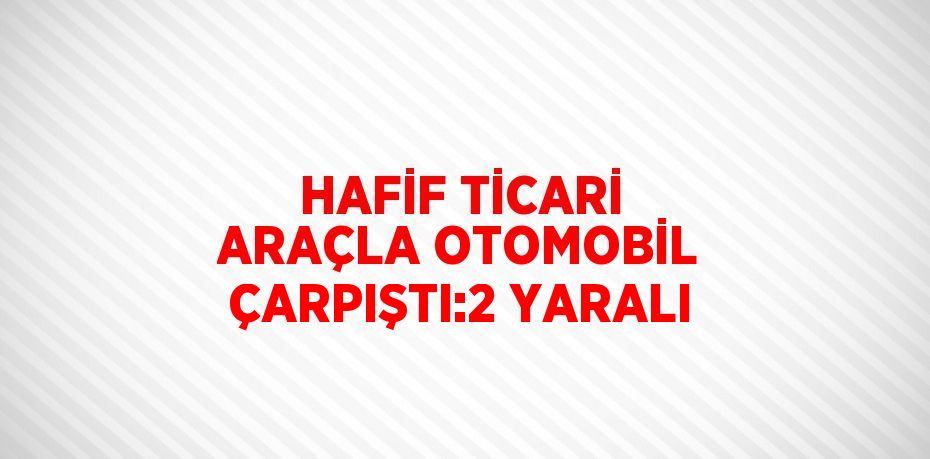 HAFİF TİCARİ ARAÇLA OTOMOBİL ÇARPIŞTI:2 YARALI