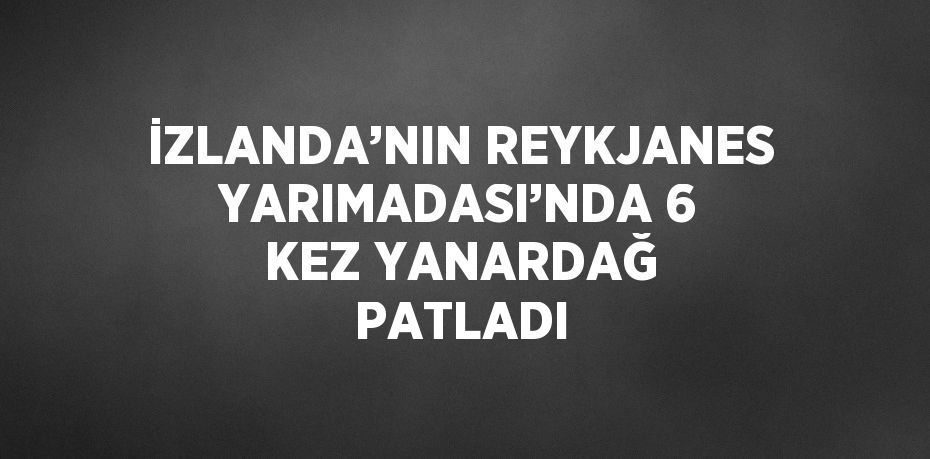 İZLANDA’NIN REYKJANES YARIMADASI’NDA 6 KEZ YANARDAĞ PATLADI