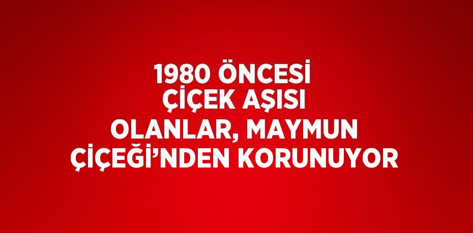 1980 ÖNCESİ ÇİÇEK AŞISI OLANLAR, MAYMUN ÇİÇEĞİ’NDEN KORUNUYOR